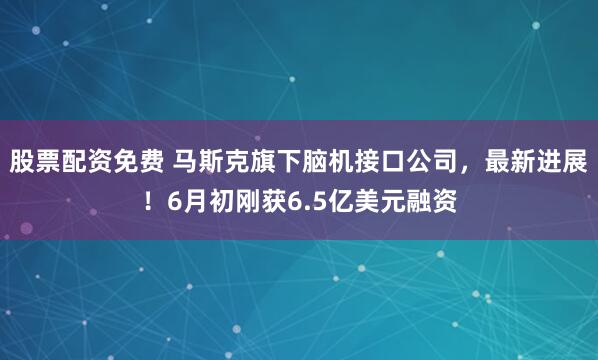股票配资免费 马斯克旗下脑机接口公司，最新进展！6月初刚获6.5亿美元融资