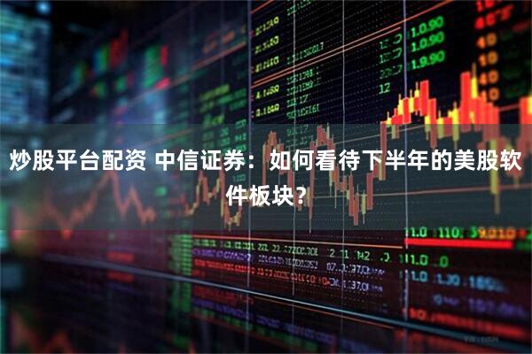 炒股平台配资 中信证券：如何看待下半年的美股软件板块？