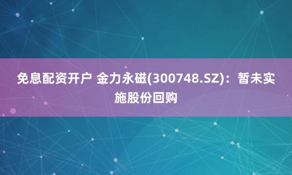 免息配资开户 金力永磁(300748.SZ)：暂未实施股份回购