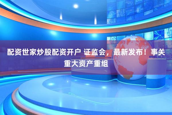 配资世家炒股配资开户 证监会，最新发布！事关重大资产重组