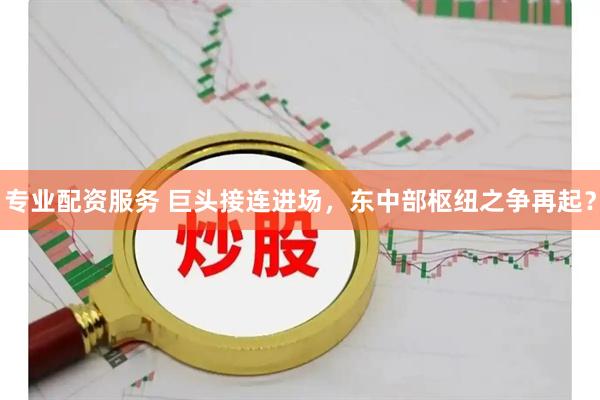 专业配资服务 巨头接连进场，东中部枢纽之争再起？