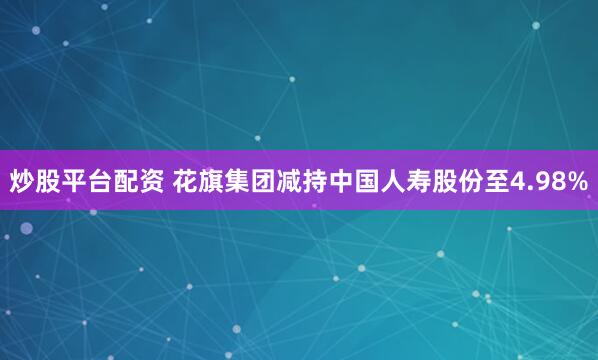 炒股平台配资 花旗集团减持中国人寿股份至4.98%