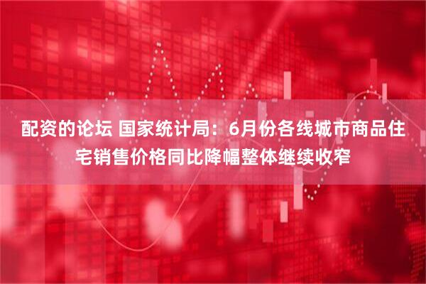配资的论坛 国家统计局：6月份各线城市商品住宅销售价格同比降幅整体继续收窄
