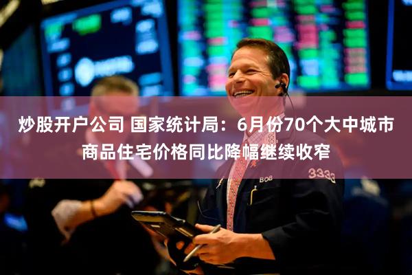 炒股开户公司 国家统计局：6月份70个大中城市商品住宅价格同比降幅继续收窄