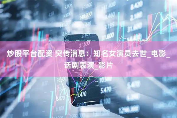 炒股平台配资 突传消息：知名女演员去世_电影_话剧表演_影片