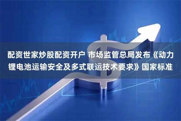配资世家炒股配资开户 市场监管总局发布《动力锂电池运输安全及多式联运技术要求》国家标准