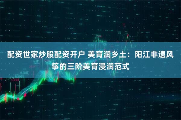 配资世家炒股配资开户 美育润乡土：阳江非遗风筝的三阶美育浸润范式
