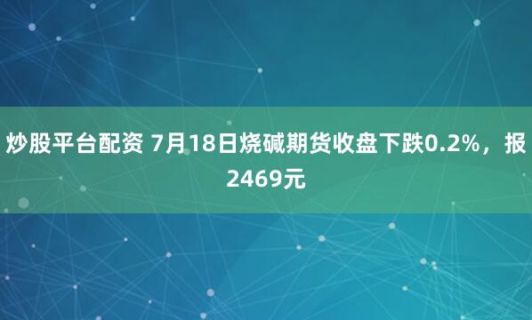 炒股平台配资 7月18日烧碱期货收盘下跌0.2%,报2469元