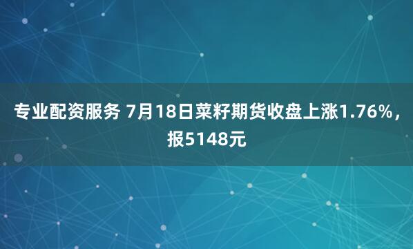专业配资服务 7月18日菜籽期货收盘上涨1.76%，报5148元