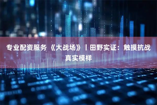 专业配资服务 《大战场》丨田野实证：触摸抗战真实模样
