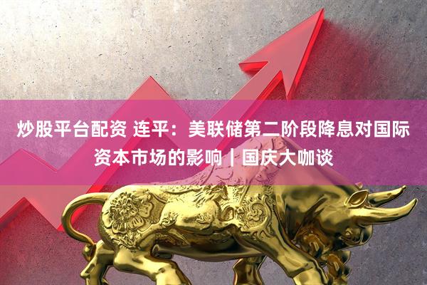 炒股平台配资 连平：美联储第二阶段降息对国际资本市场的影响｜国庆大咖谈