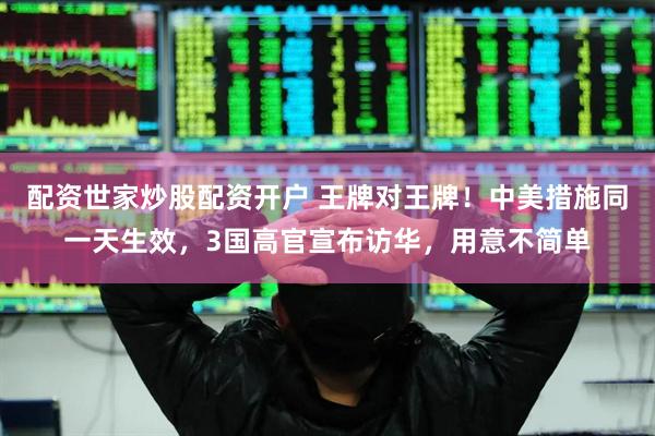 配资世家炒股配资开户 王牌对王牌！中美措施同一天生效，3国高官宣布访华，用意不简单